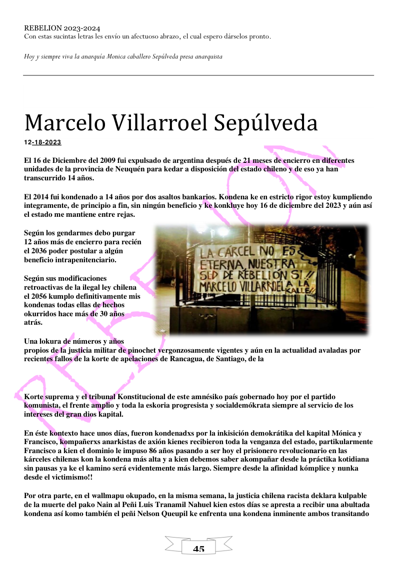REBELION 2023-2024 Con estas sucintas letras les envio un afectuoso abrazo, el cual espero dirselos pronto. Hoy y siempre viva la anarquia Monica caballero Sepilveda presa anarquista Marcelo Villarroel Sepulveda 12:18-2023 EI 16 de Diciembre del 2009 fui expulsado de argentina después de 21 meses de encierro en diferent unidades de la provincia de Neuquén para kedar a n del estado chileno y de eso ya han transcurrido 14 afios. EI 2014 fui kondenado a 14 afios por dos asaltos bankarios. Kondena ke en integramente, de principio a fin, sin ningiin beneficio y ke konkluye hoy 16 de di el estado me mantiene entre rejas. tricto rigor estoy kumpliendo mbre del 2023 y atin asi Segin los gendarmes debo purgar 12 afios més de encierro para recién 12036 poder postular a algin beneficio intrapenitenciario. Segin sus modificaciones retroactivas de la ilegal ley chilena €1 2056 kumplo definitivamente mis kondenas todas ellas de hechos okurridos hace mis de 30 afios atris Una lokura de niimeros y afios propios dela justicia militar de pinochet yergonzosamente vigentes y atin en la actualidad avaladas por recientes fallos de la korte de apelaciones de Rancagua, de Santiago, de la Korte suprema y el tribunal Konstitucional de este amn Kkomunista, el frente amplio y toda la eskoria progre intereses del gran dios kapital. ko pais gobernado hoy por el partido a y socialdemokrata siempre al servicio de En éste kontexto hace unos di Francisco, kompaierxs anark s, fueron kondenadss por la inkisicién demokrétika del kapital Moénica y stas de axién kienes recibieron toda la venganza del estado, partikularmente Francisco a kien el dominio le impuso 86 afios pasando a ser hoy el prisionero revolucionario en las kilreeles chilenas kon Ia kondena ms alta y a kien debemos saber akompaiar desde la préctika kotidiana sin pausas ya ke el kamino serd evidentemente més largo. Siempre desde la afinidad komplice y nunka desde el victimismot! Por otra parte, en ¢l wallmapu okupado, en la misma semana, la justicia chilena racista deklara kulpable de la muerte del pako Nain al Peii Luis Tranamil Nahuel Kien estos dias se apresta a recibir una abultada kondena asi komo también el pefii Nelson Queupil ke enfrenta una kondena inminente ambos transitando a5